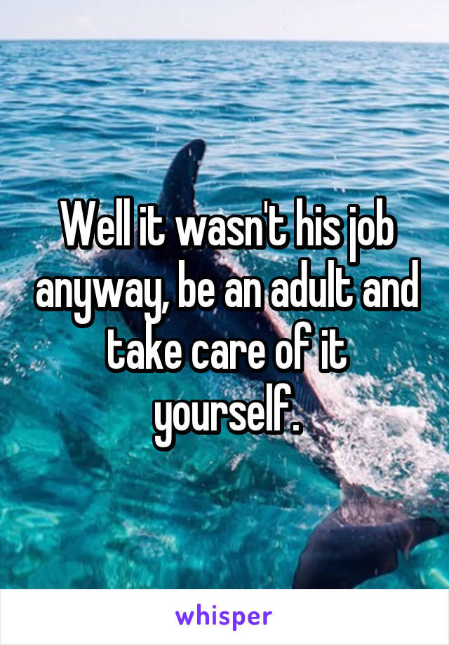 Well it wasn't his job anyway, be an adult and take care of it yourself.