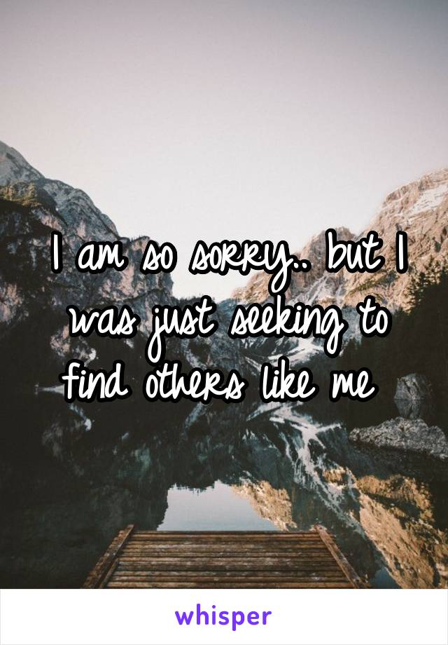 I am so sorry.. but I was just seeking to find others like me 