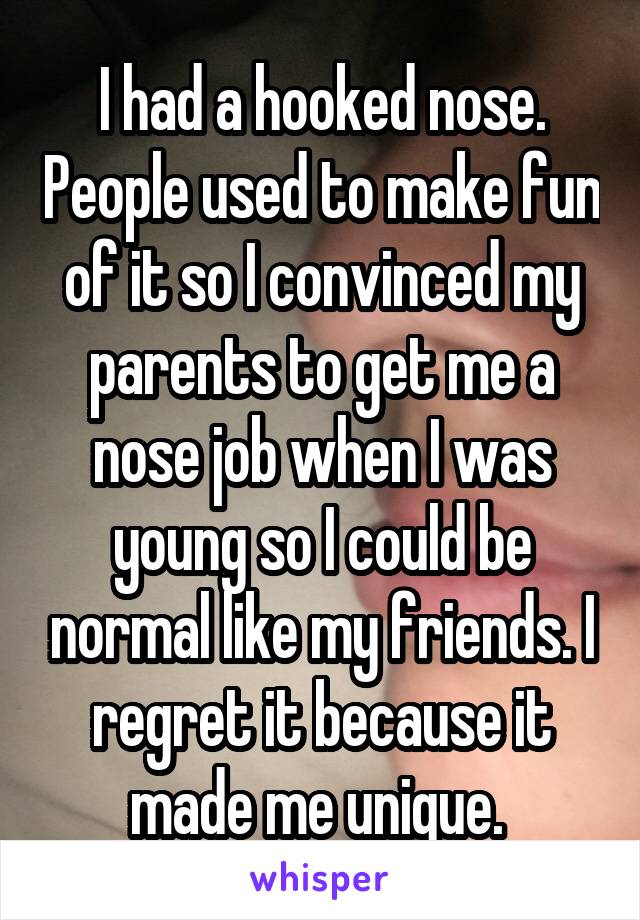 I had a hooked nose. People used to make fun of it so I convinced my parents to get me a nose job when I was young so I could be normal like my friends. I regret it because it made me unique. 