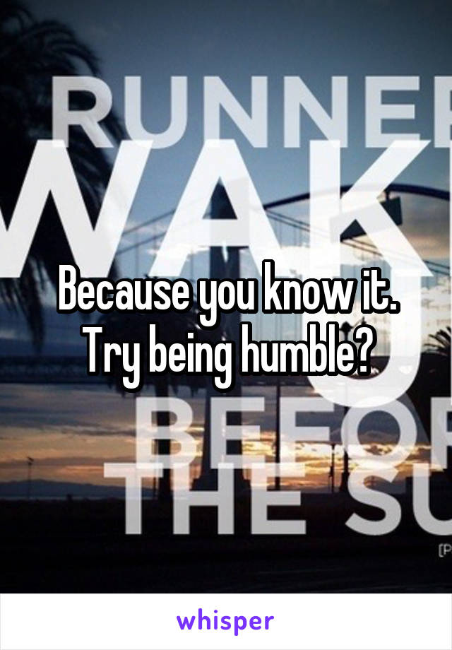 Because you know it. Try being humble?