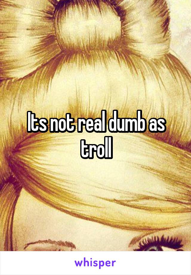 Its not real dumb as troll