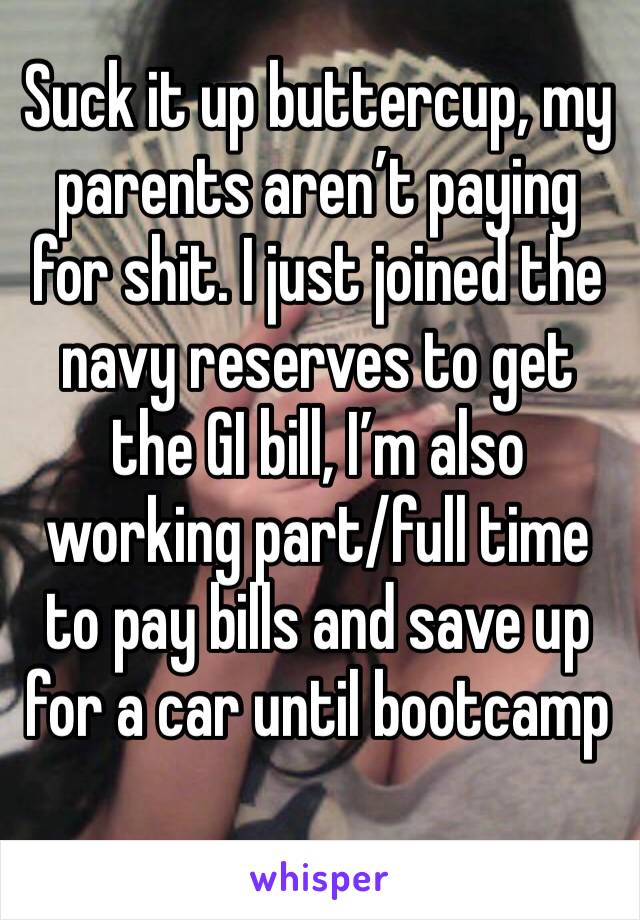 Suck it up buttercup, my parents aren’t paying for shit. I just joined the navy reserves to get the GI bill, I’m also working part/full time to pay bills and save up for a car until bootcamp 