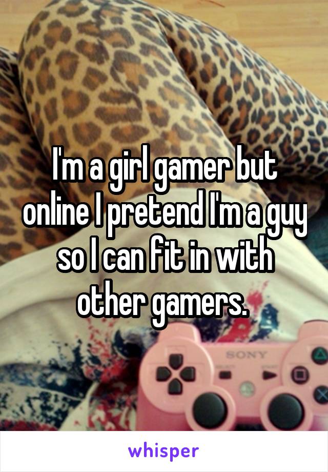 I'm a girl gamer but online I pretend I'm a guy so I can fit in with other gamers. 