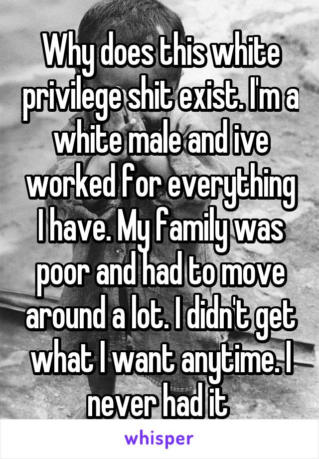 Why does this white privilege shit exist. I'm a white male and ive worked for everything I have. My family was poor and had to move around a lot. I didn't get what I want anytime. I never had it 