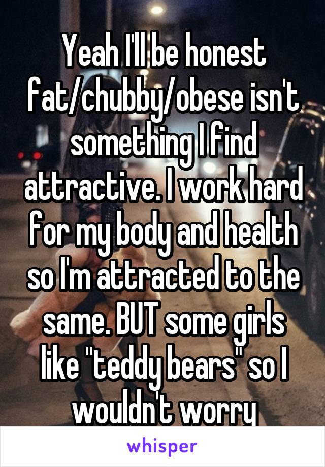 Yeah I'll be honest fat/chubby/obese isn't something I find attractive. I work hard for my body and health so I'm attracted to the same. BUT some girls like "teddy bears" so I wouldn't worry