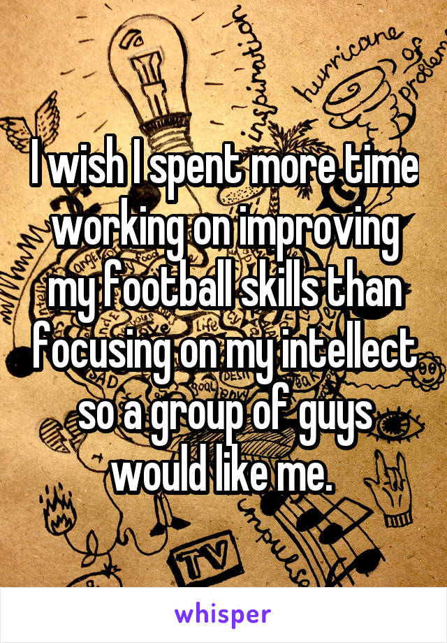 I wish I spent more time working on improving my football skills than focusing on my intellect so a group of guys would like me. 