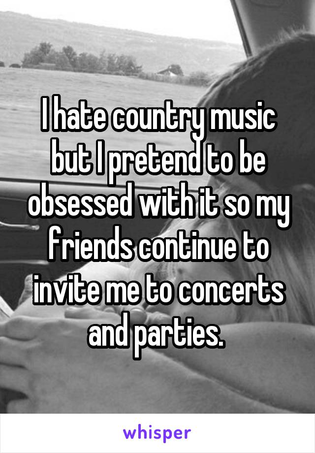 I hate country music but I pretend to be obsessed with it so my friends continue to invite me to concerts and parties. 