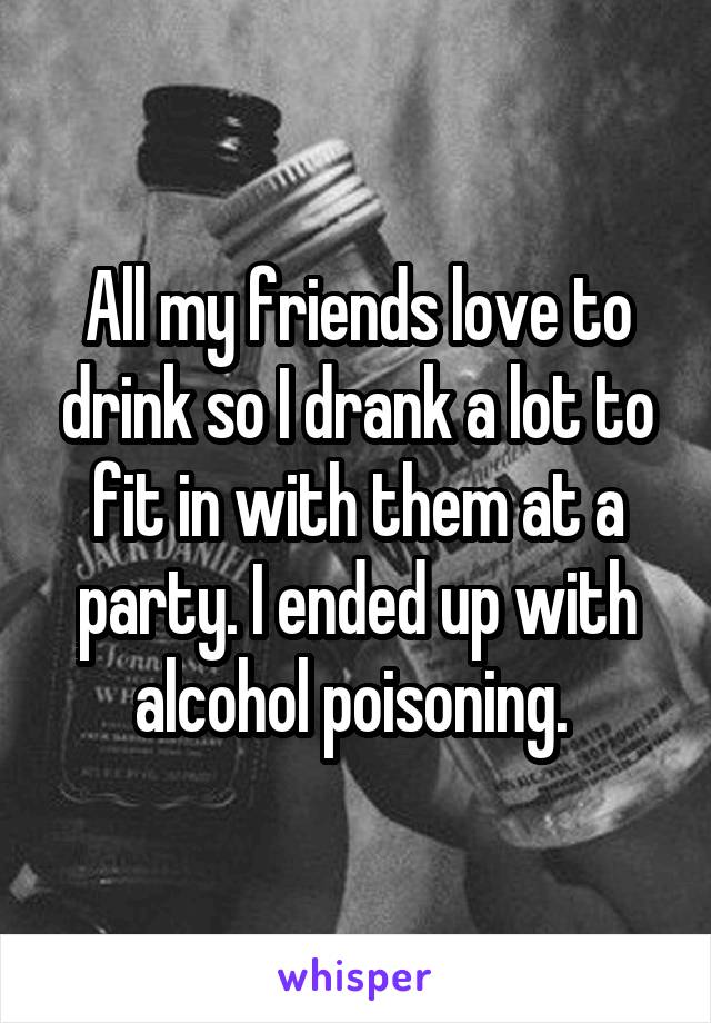 All my friends love to drink so I drank a lot to fit in with them at a party. I ended up with alcohol poisoning. 
