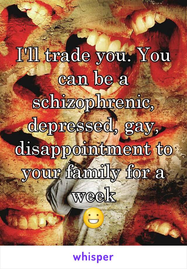 I'll trade you. You can be a schizophrenic, depressed, gay, disappointment to your family for a week
😀