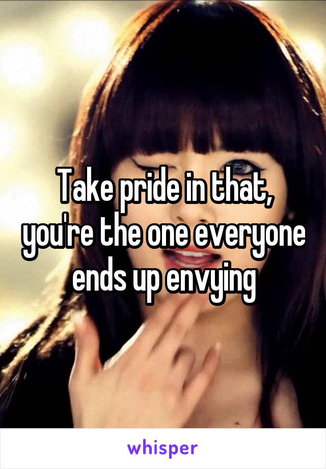 Take pride in that, you're the one everyone ends up envying