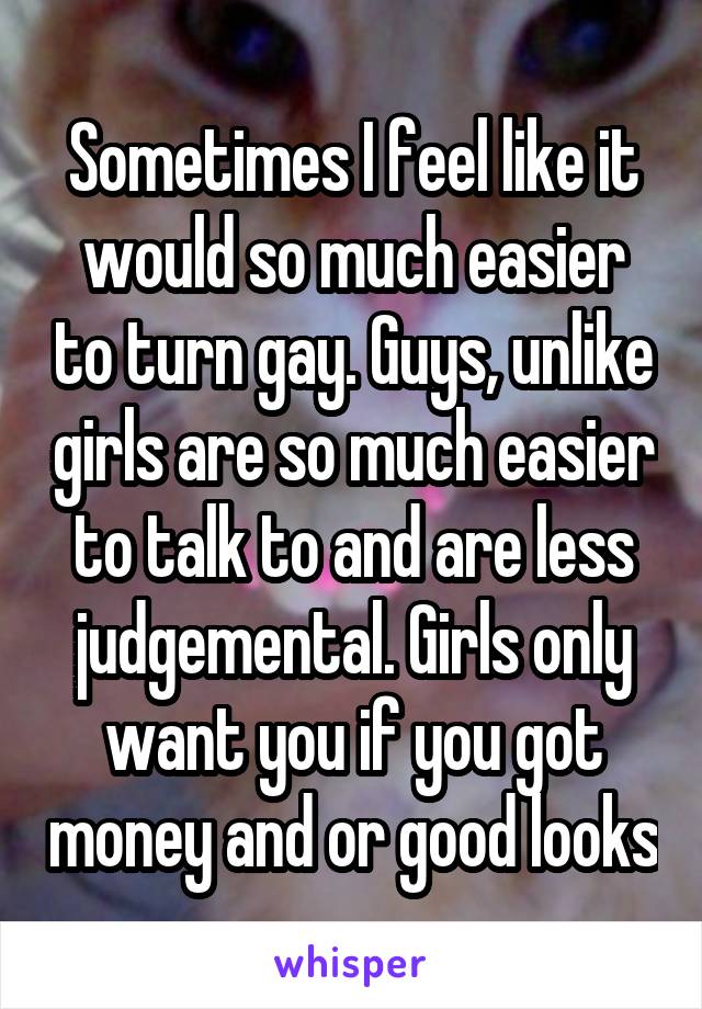Sometimes I feel like it would so much easier to turn gay. Guys, unlike girls are so much easier to talk to and are less judgemental. Girls only want you if you got money and or good looks