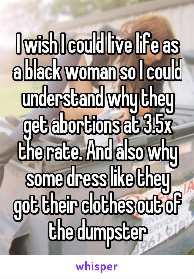 I wish I could live life as a black woman so I could understand why they get abortions at 3.5x the rate. And also why some dress like they got their clothes out of the dumpster