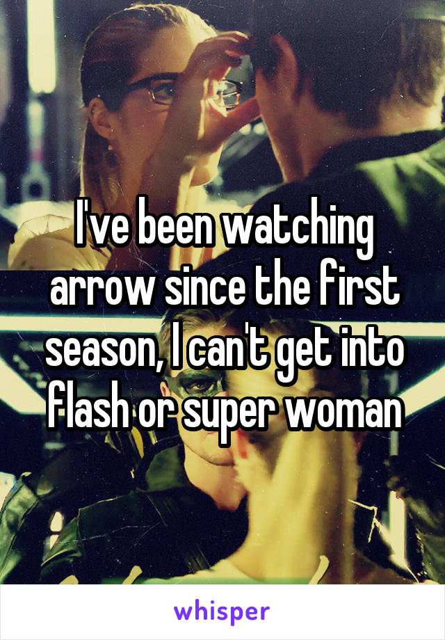 I've been watching arrow since the first season, I can't get into flash or super woman