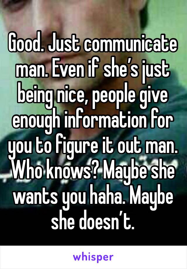 Good. Just communicate man. Even if she’s just being nice, people give enough information for you to figure it out man. 
Who knows? Maybe she wants you haha. Maybe she doesn’t. 