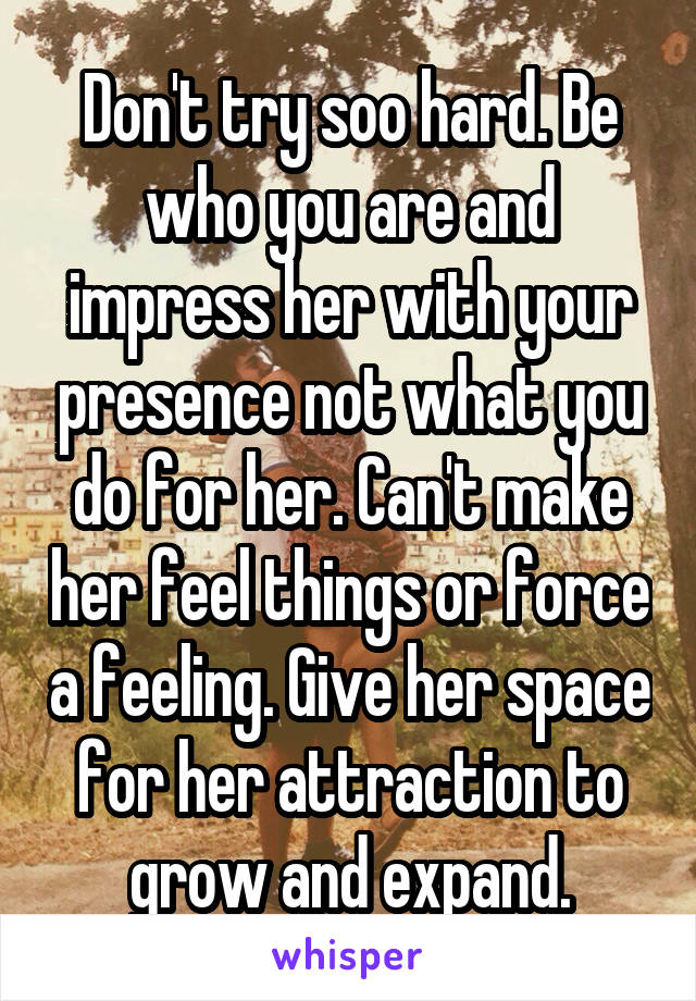 Don't try soo hard. Be who you are and impress her with your presence not what you do for her. Can't make her feel things or force a feeling. Give her space for her attraction to grow and expand.
