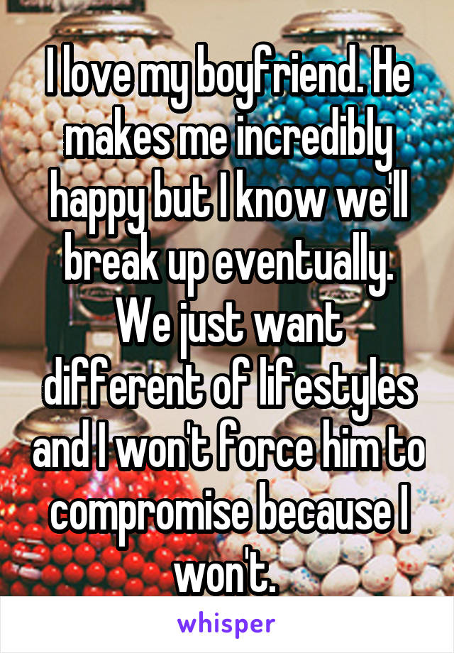 I love my boyfriend. He makes me incredibly happy but I know we'll break up eventually.
We just want different of lifestyles and I won't force him to compromise because I won't. 