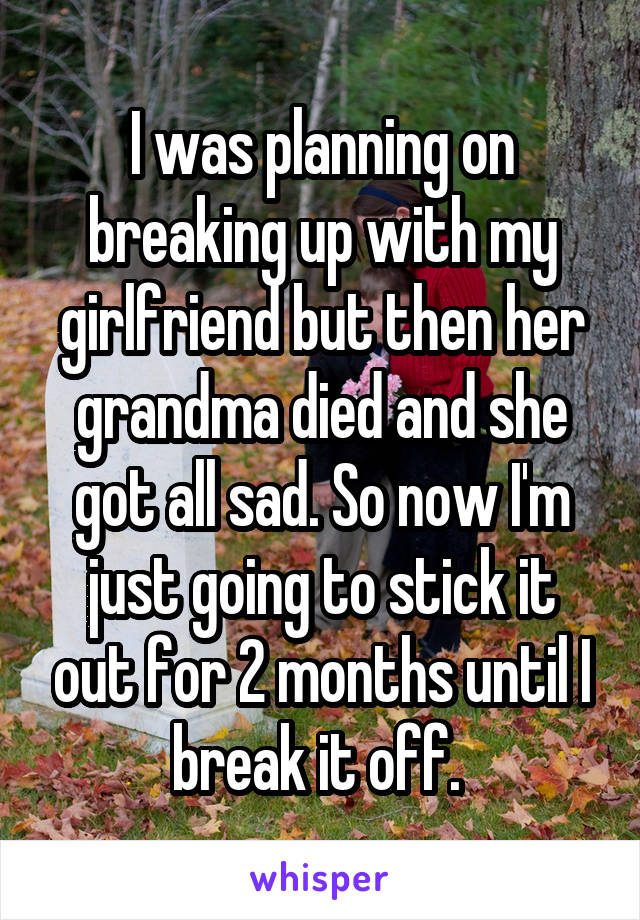 I was planning on breaking up with my girlfriend but then her grandma died and she got all sad. So now I'm just going to stick it out for 2 months until I break it off. 