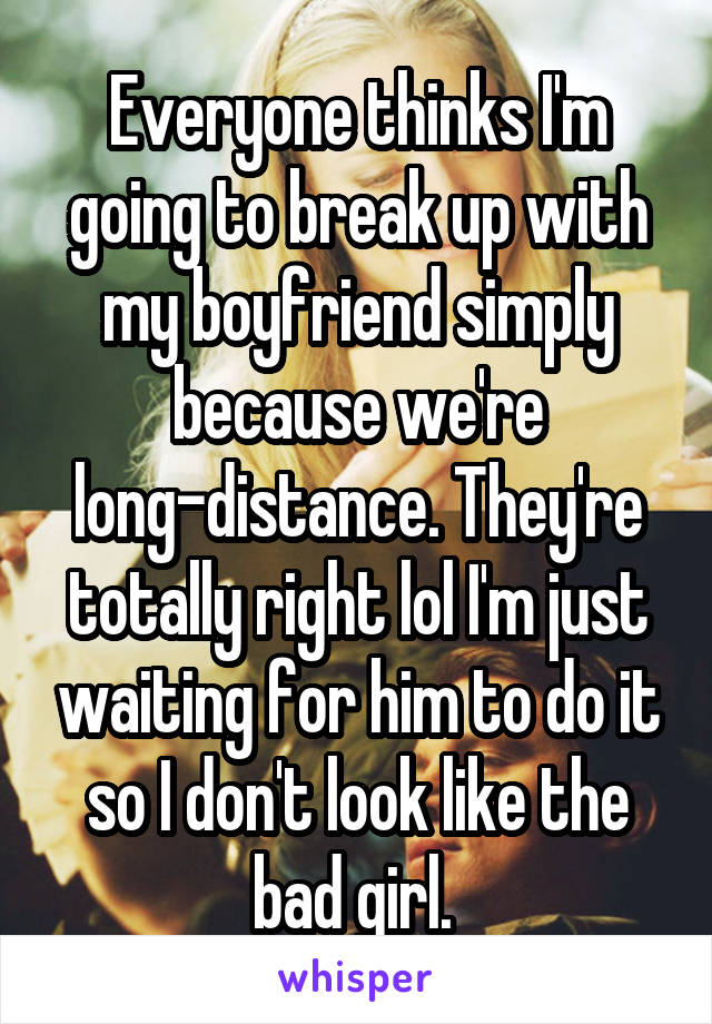 Everyone thinks I'm going to break up with my boyfriend simply because we're long-distance. They're totally right lol I'm just waiting for him to do it so I don't look like the bad girl. 