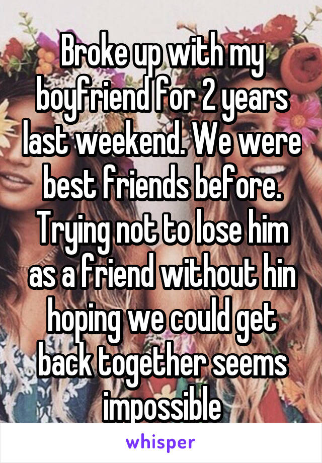 Broke up with my boyfriend for 2 years last weekend. We were best friends before. Trying not to lose him as a friend without hin hoping we could get back together seems impossible