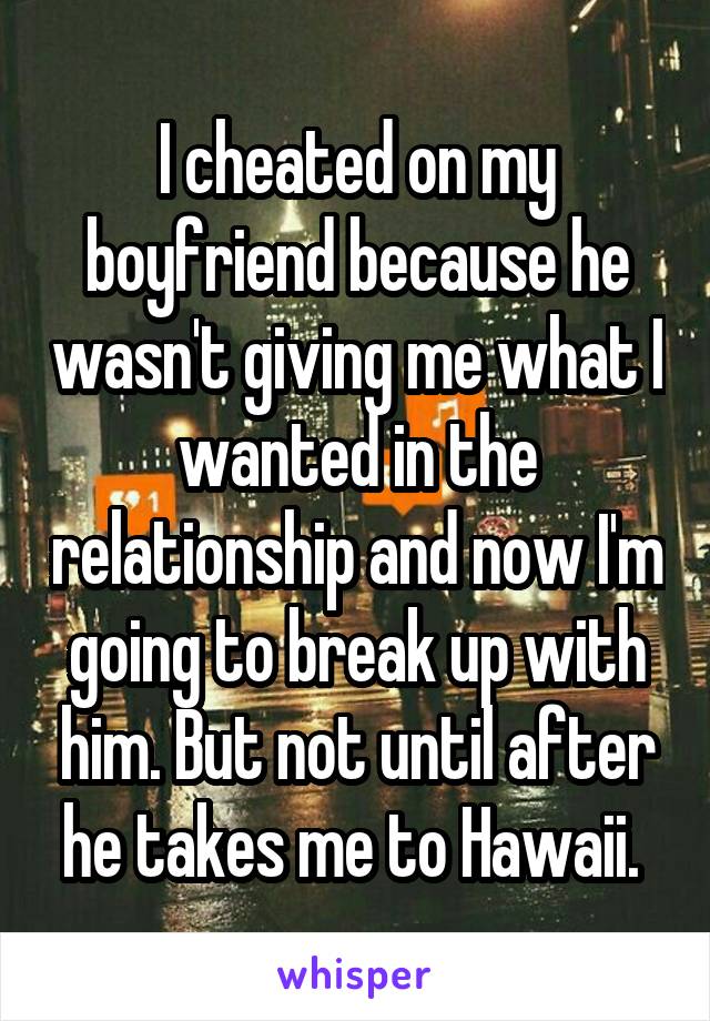 I cheated on my boyfriend because he wasn't giving me what I wanted in the relationship and now I'm going to break up with him. But not until after he takes me to Hawaii. 