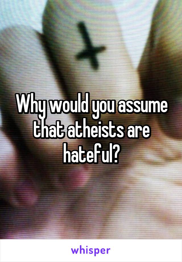 Why would you assume that atheists are hateful?