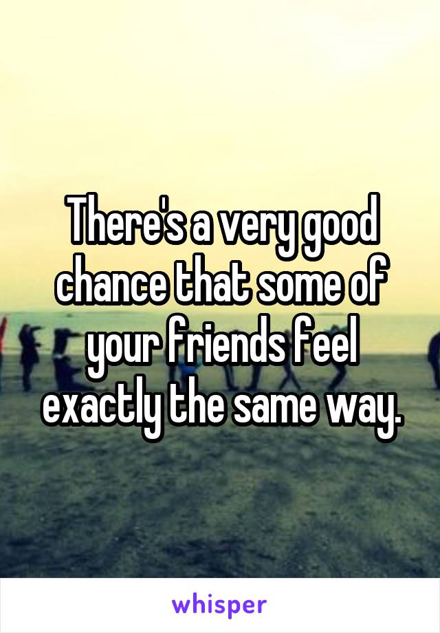 There's a very good chance that some of your friends feel exactly the same way.