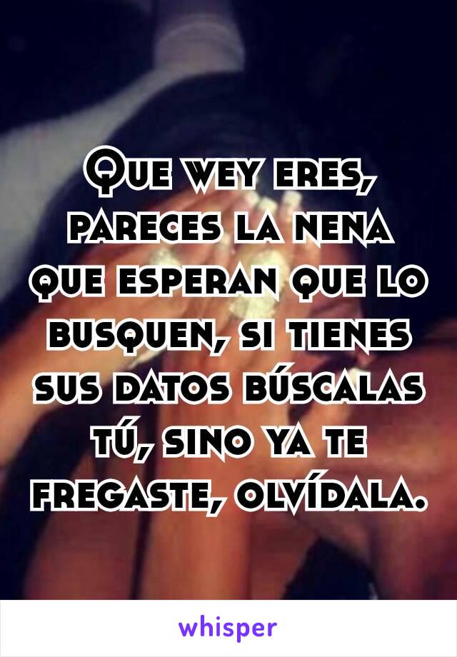 Que wey eres, pareces la nena que esperan que lo busquen, si tienes sus datos búscalas tú, sino ya te fregaste, olvídala.