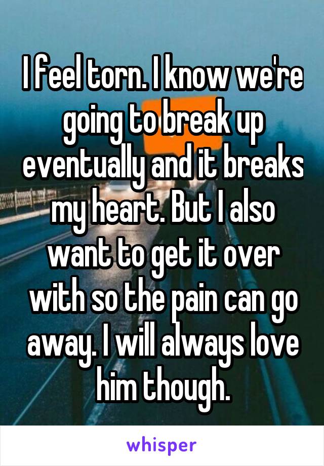 I feel torn. I know we're going to break up eventually and it breaks my heart. But I also want to get it over with so the pain can go away. I will always love him though.