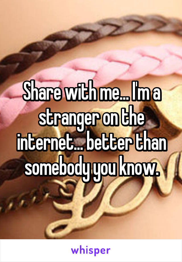 Share with me... I'm a stranger on the internet... better than somebody you know.