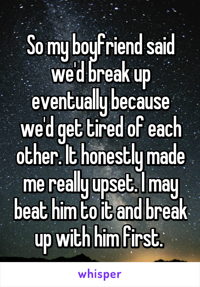 So my boyfriend said we'd break up eventually because we'd get tired of each other. It honestly made me really upset. I may beat him to it and break up with him first. 