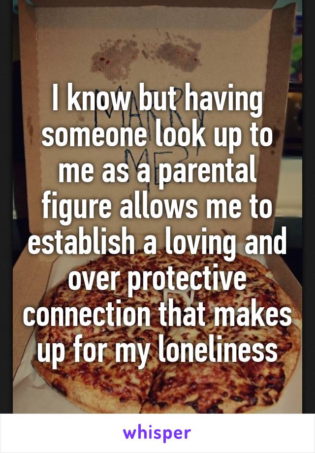 I know but having someone look up to me as a parental figure allows me to establish a loving and over protective connection that makes up for my loneliness