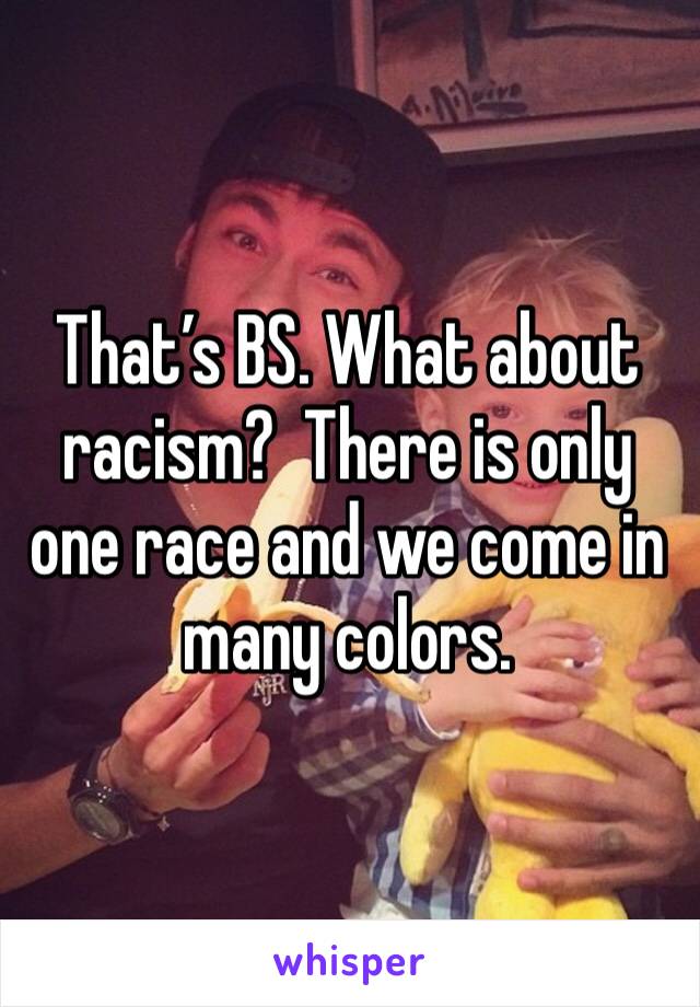 That’s BS. What about racism?  There is only one race and we come in many colors. 