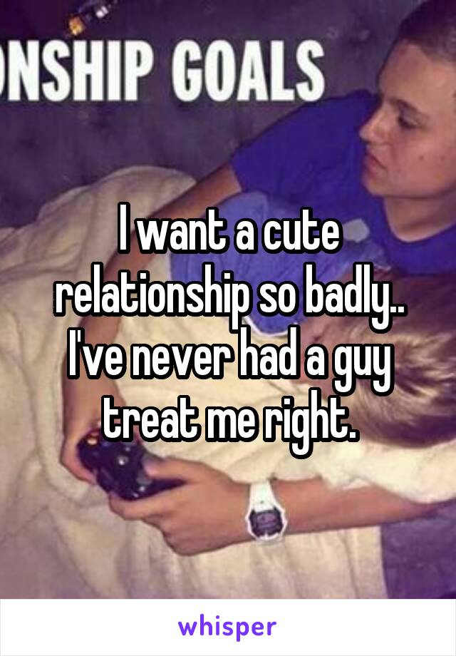 I want a cute relationship so badly.. I've never had a guy treat me right.