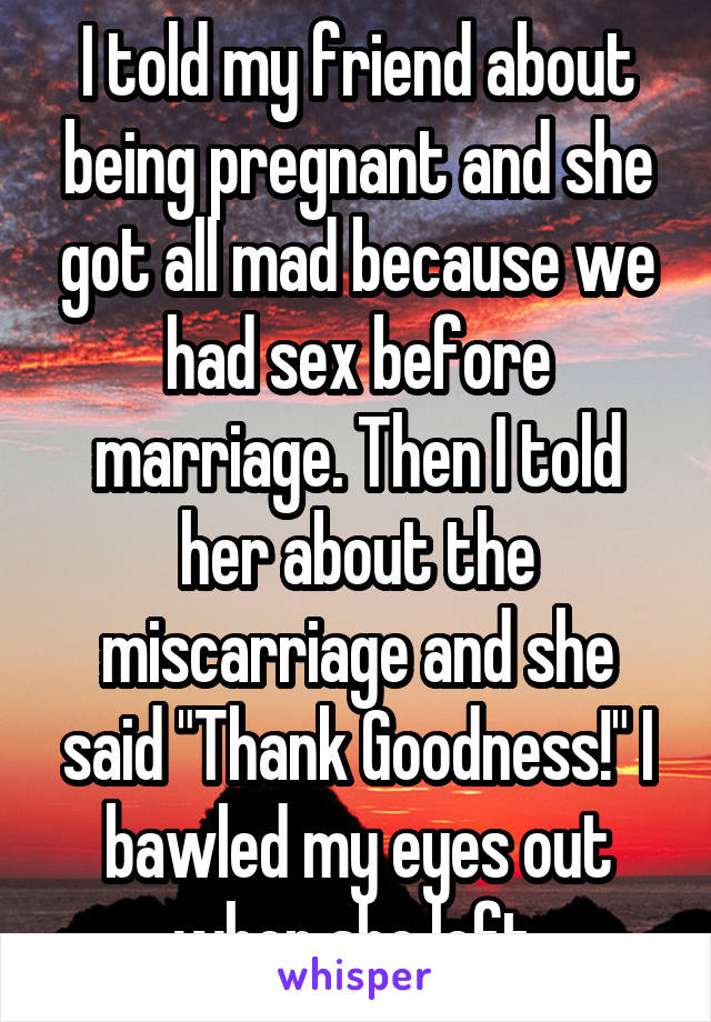 I told my friend about being pregnant and she got all mad because we had sex before marriage. Then I told her about the miscarriage and she said "Thank Goodness!" I bawled my eyes out when she left.