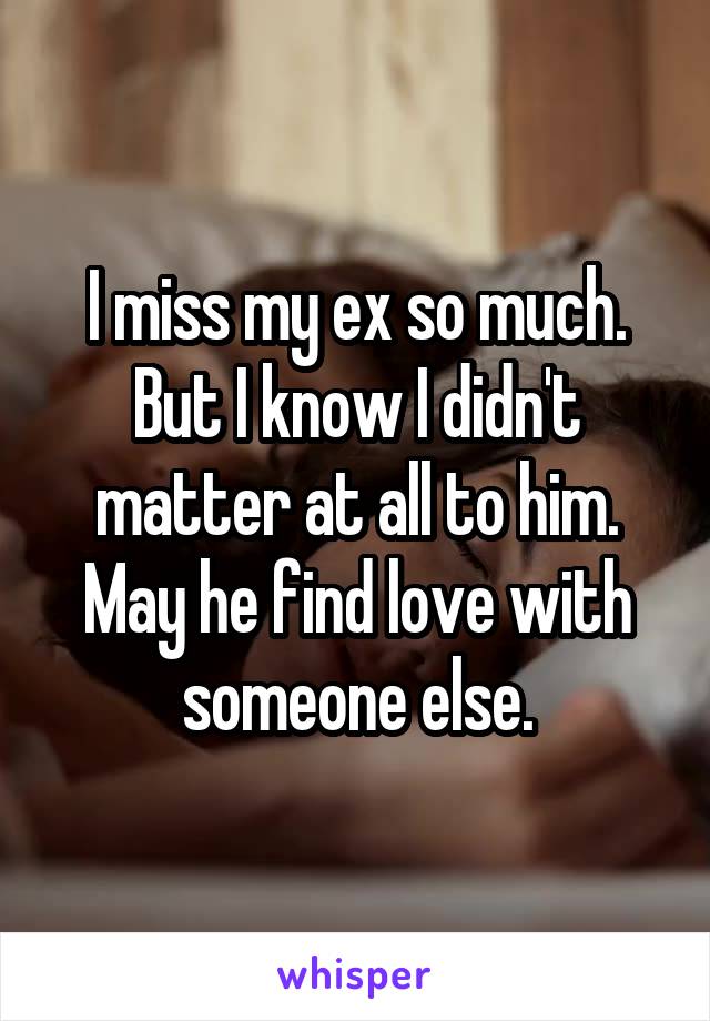 I miss my ex so much. But I know I didn't matter at all to him. May he find love with someone else.