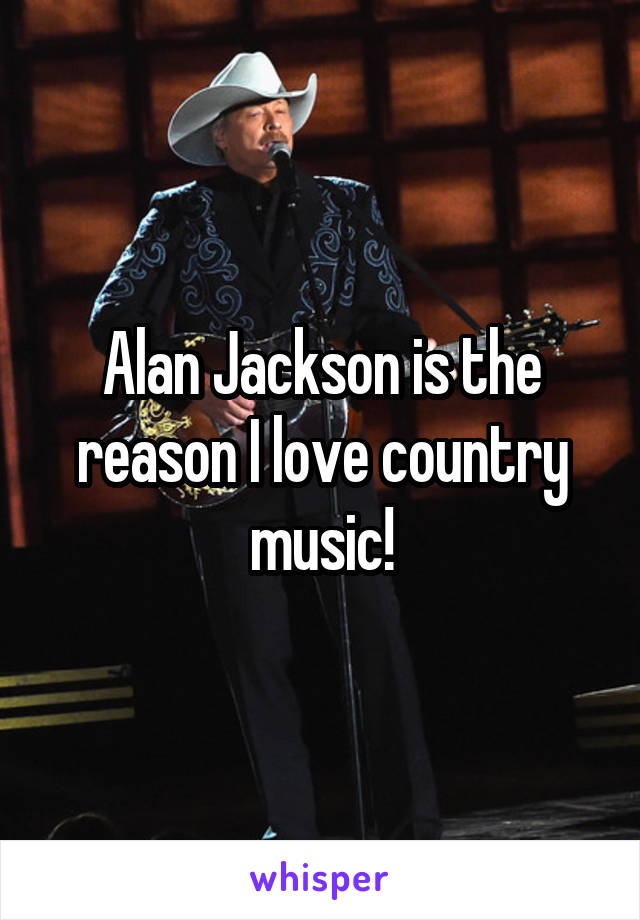 Alan Jackson is the reason I love country music!