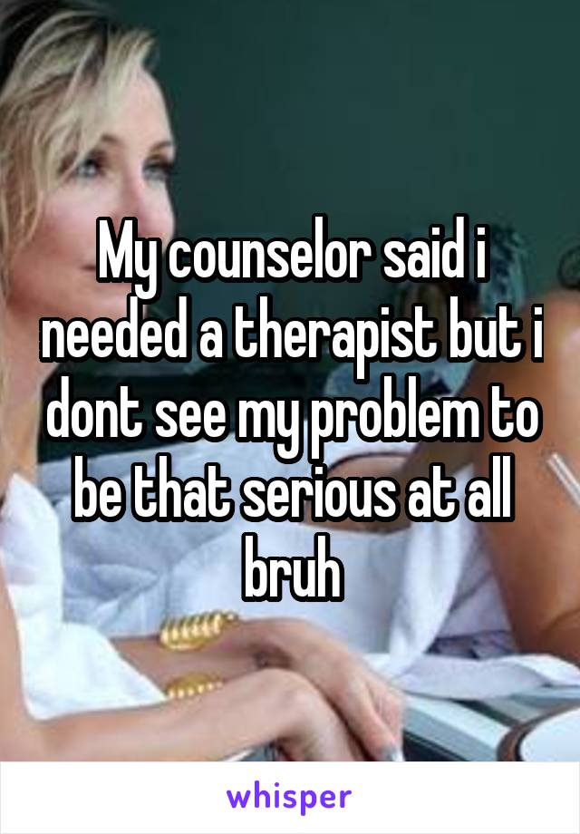My counselor said i needed a therapist but i dont see my problem to be that serious at all bruh