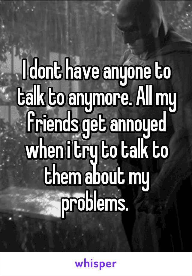 I dont have anyone to talk to anymore. All my friends get annoyed when i try to talk to them about my problems. 