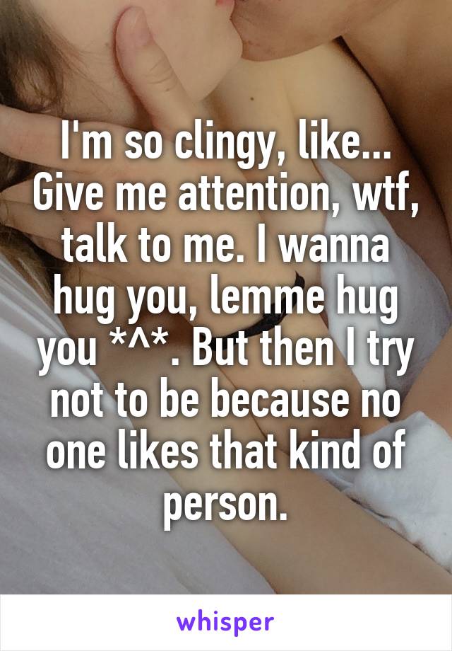 I'm so clingy, like... Give me attention, wtf, talk to me. I wanna hug you, lemme hug you *^*. But then I try not to be because no one likes that kind of person.