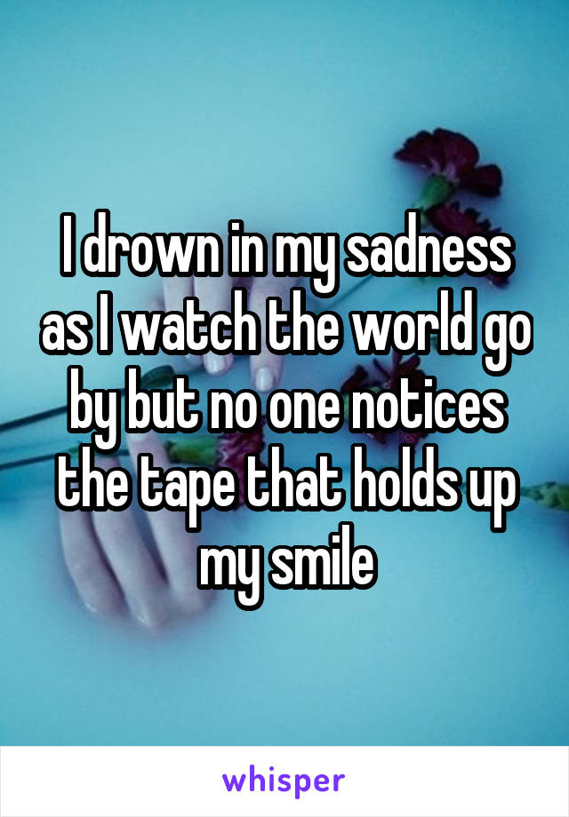I drown in my sadness as I watch the world go by but no one notices the tape that holds up my smile