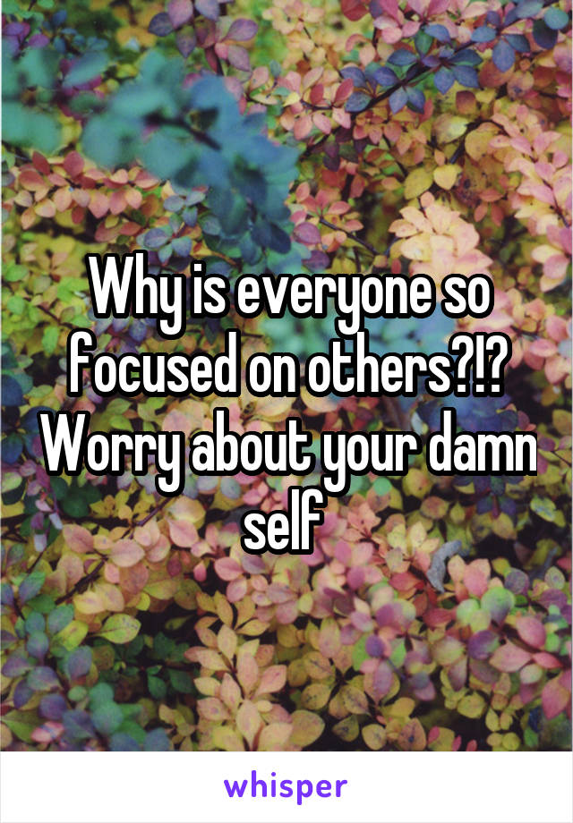 Why is everyone so focused on others?!? Worry about your damn self 