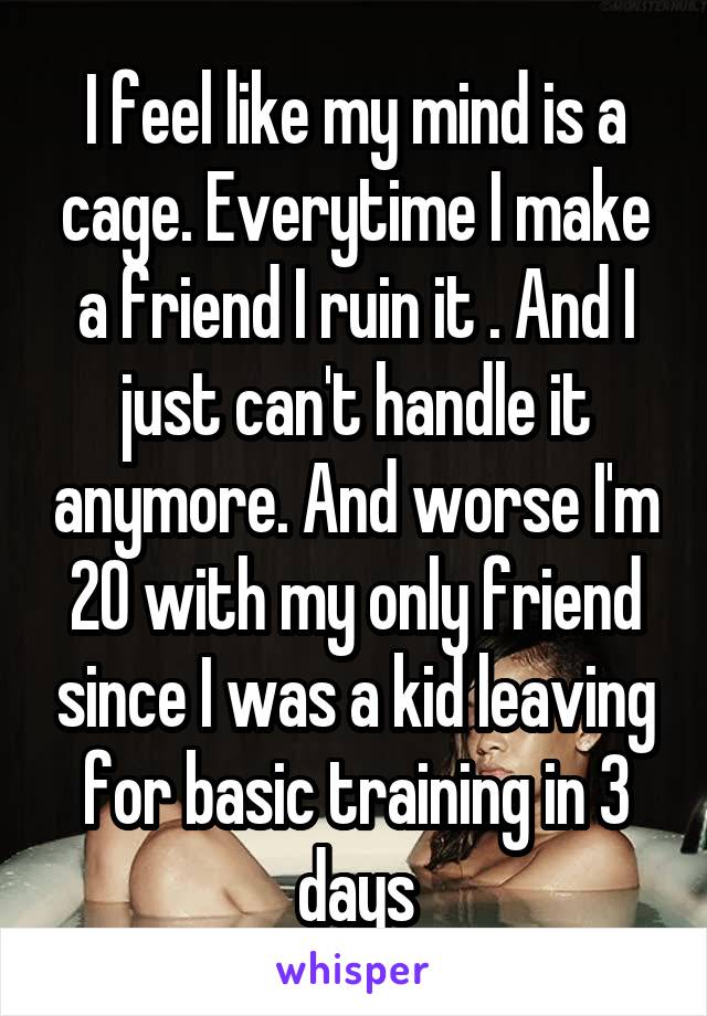 I feel like my mind is a cage. Everytime I make a friend I ruin it . And I just can't handle it anymore. And worse I'm 20 with my only friend since I was a kid leaving for basic training in 3 days