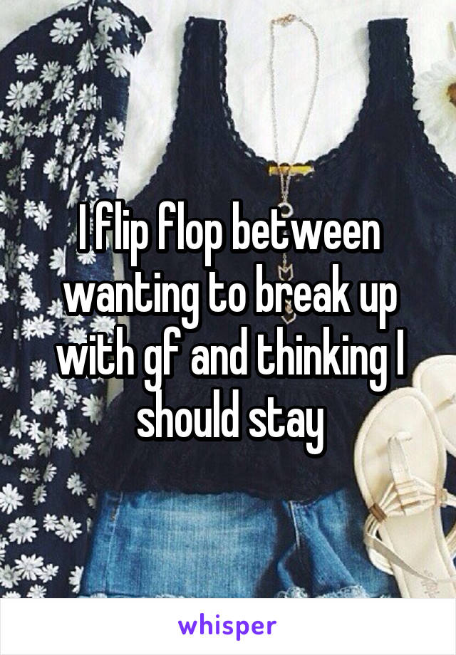 I flip flop between wanting to break up with gf and thinking I should stay