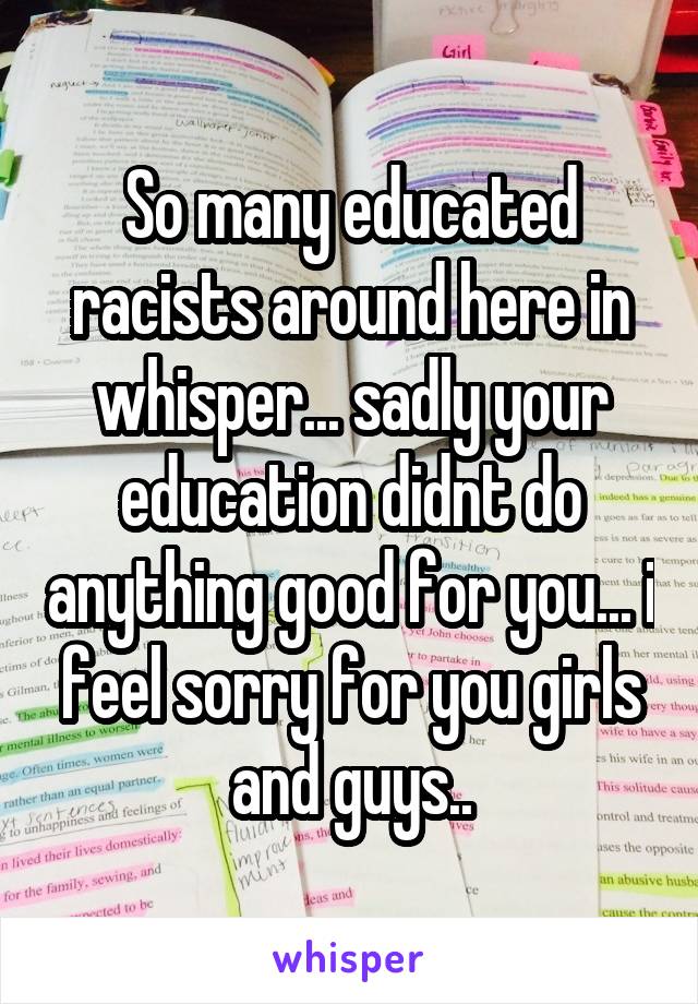 So many educated racists around here in whisper... sadly your education didnt do anything good for you... i feel sorry for you girls and guys..