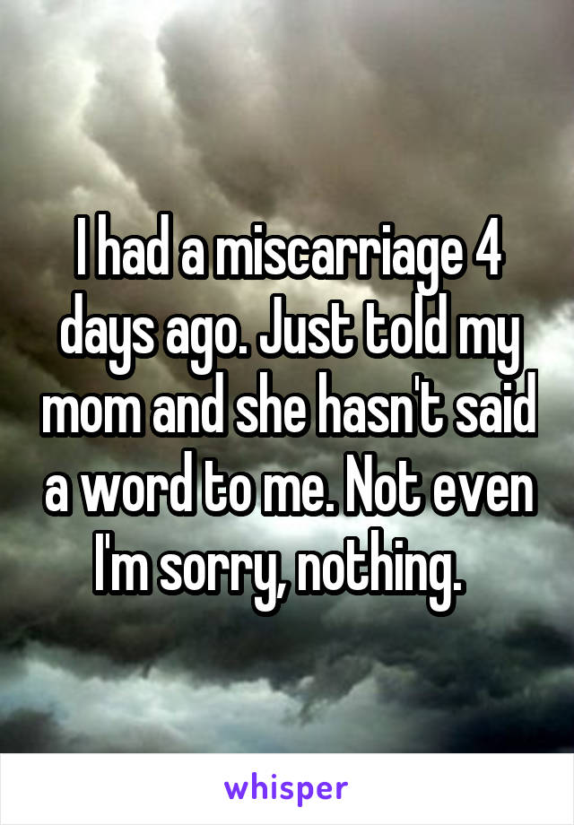 I had a miscarriage 4 days ago. Just told my mom and she hasn't said a word to me. Not even I'm sorry, nothing.  