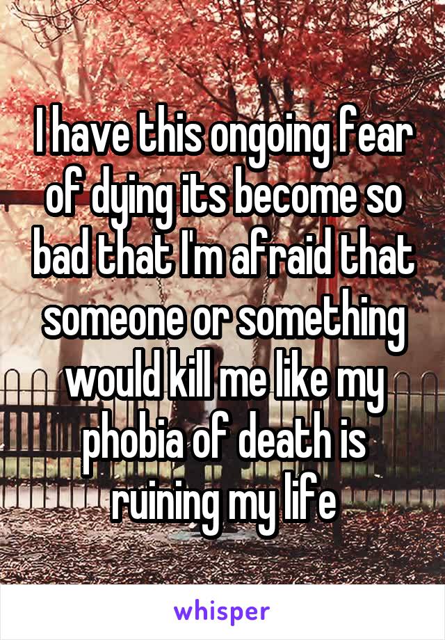 I have this ongoing fear of dying its become so bad that I'm afraid that someone or something would kill me like my phobia of death is ruining my life