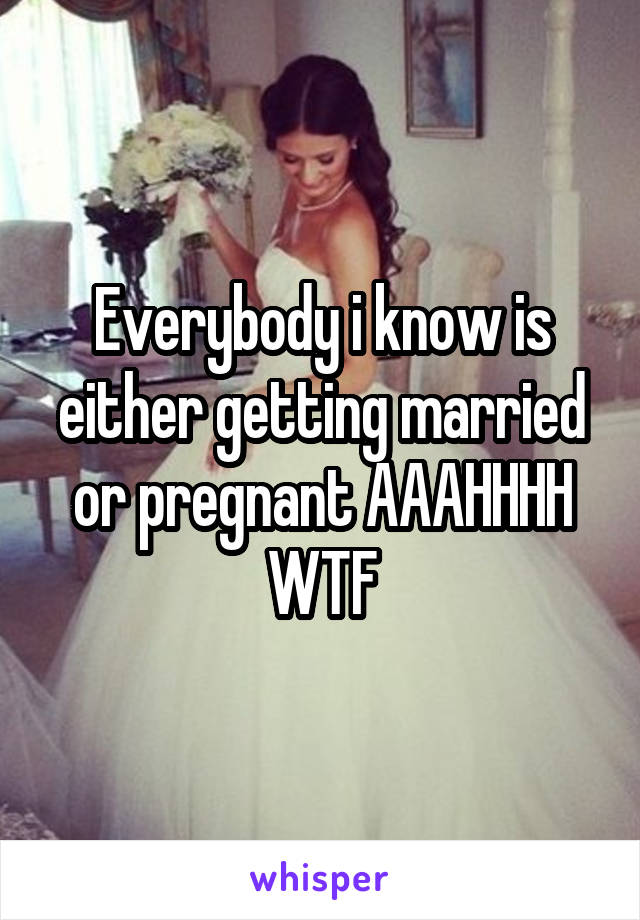 Everybody i know is either getting married or pregnant AAAHHHH WTF