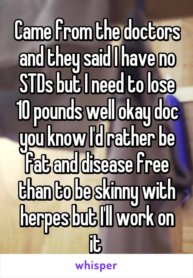 Came from the doctors and they said I have no STDs but I need to lose 10 pounds well okay doc you know I'd rather be fat and disease free than to be skinny with herpes but I'll work on it 