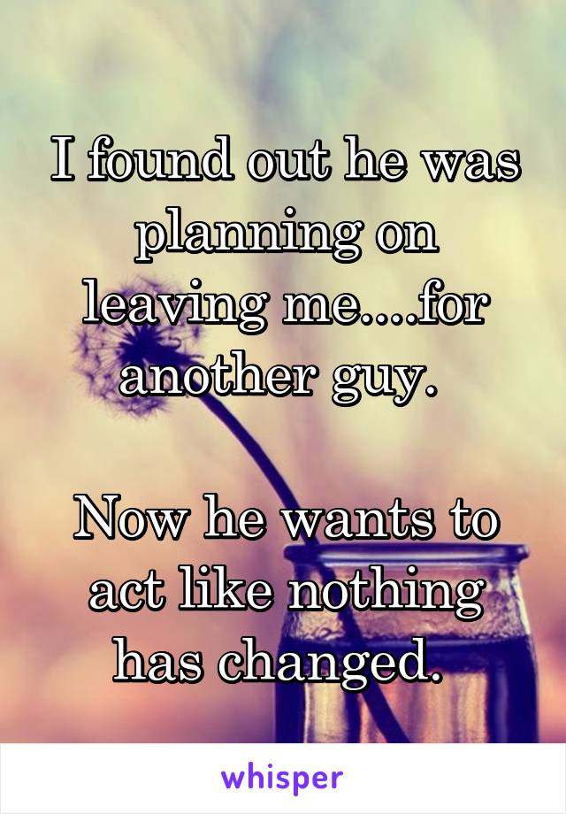 I found out he was planning on leaving me....for another guy. 

Now he wants to act like nothing has changed. 