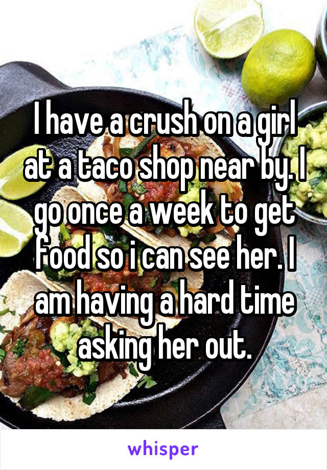 I have a crush on a girl at a taco shop near by. I go once a week to get food so i can see her. I am having a hard time asking her out.